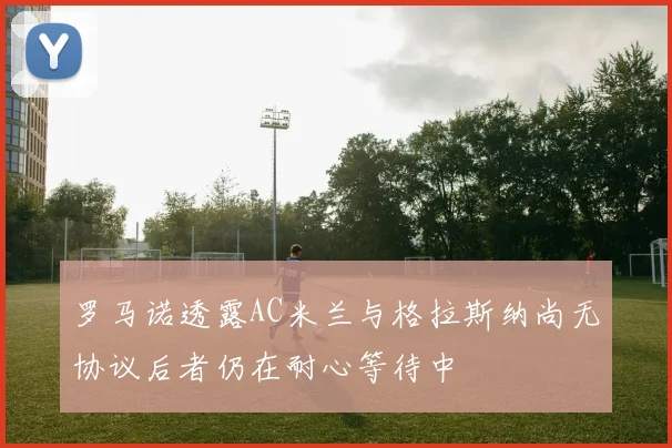 罗马诺透露AC米兰与格拉斯纳尚无协议后者仍在耐心等待中