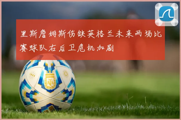 里斯詹姆斯伤缺英格兰未来两场比赛球队右后卫危机加剧