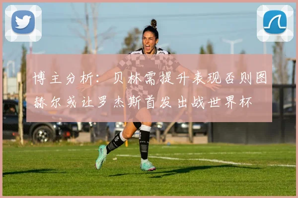 博主分析：贝林需提升表现否则图赫尔或让罗杰斯首发出战世界杯
