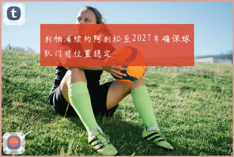 利物浦续约阿利松至2027年确保球队门将位置稳定