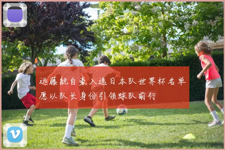 远藤航自豪入选日本队世界杯名单愿以队长身份引领球队前行