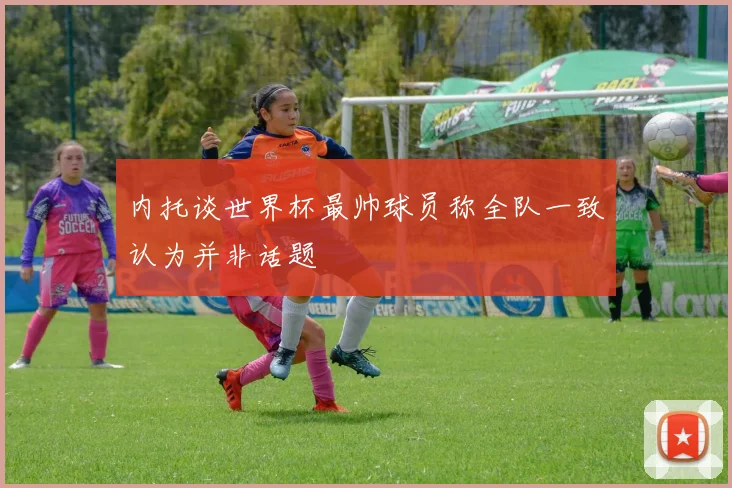 内托谈世界杯最帅球员称全队一致认为并非话题