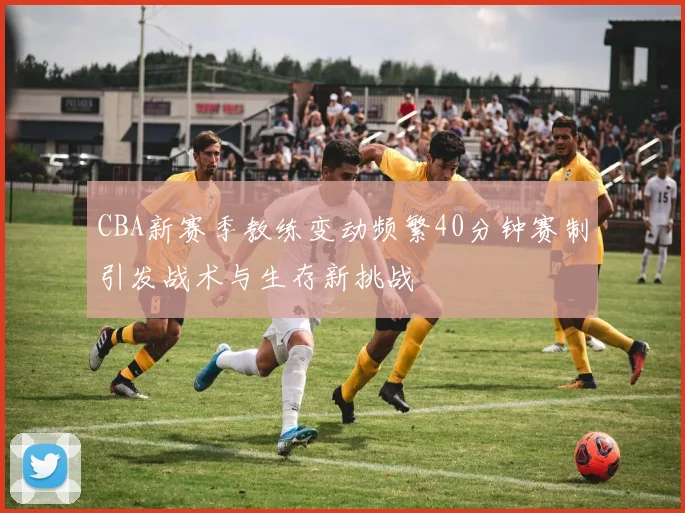 CBA新赛季教练变动频繁40分钟赛制引发战术与生存新挑战