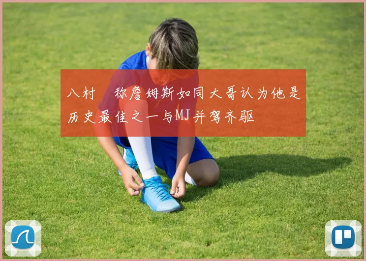 八村塁称詹姆斯如同大哥认为他是历史最佳之一与MJ并驾齐驱