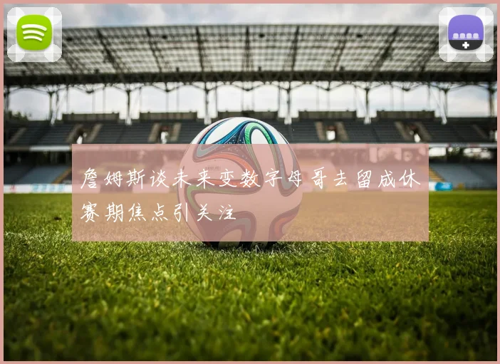 詹姆斯谈未来变数字母哥去留成休赛期焦点引关注