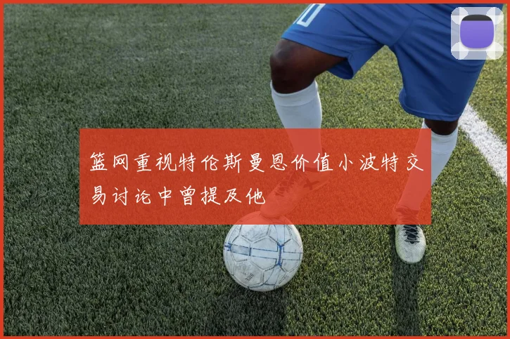 篮网重视特伦斯曼恩价值小波特交易讨论中曾提及他