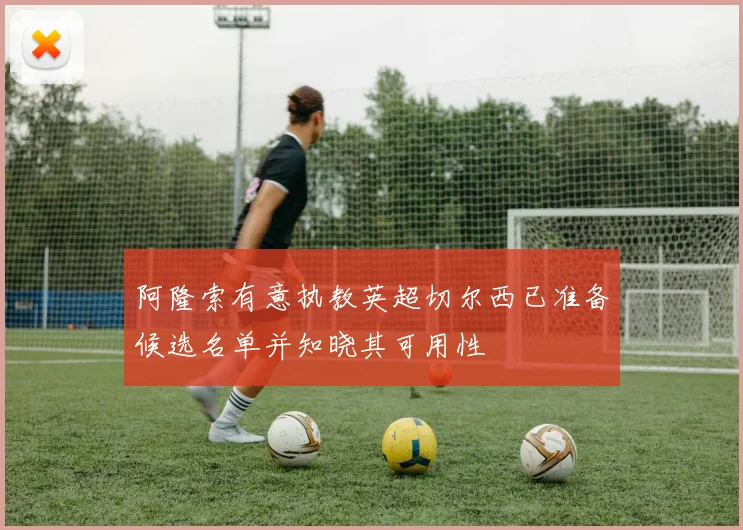 阿隆索有意执教英超切尔西已准备候选名单并知晓其可用性