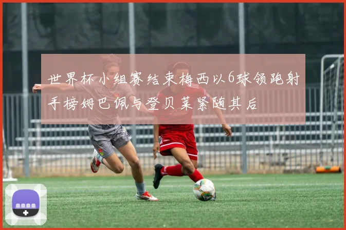 世界杯小组赛结束梅西以6球领跑射手榜姆巴佩与登贝莱紧随其后