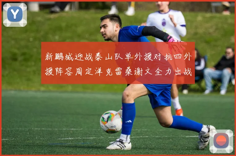 新鹏城迎战泰山队单外援对抗四外援阵容周定洋克雷桑谢文全力出战