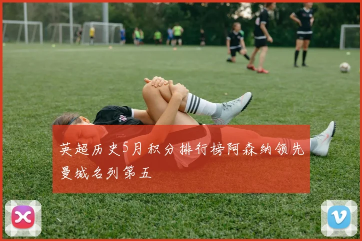 英超历史5月积分排行榜阿森纳领先曼城名列第五