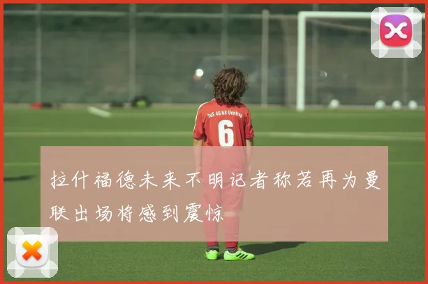 拉什福德未来不明记者称若再为曼联出场将感到震惊