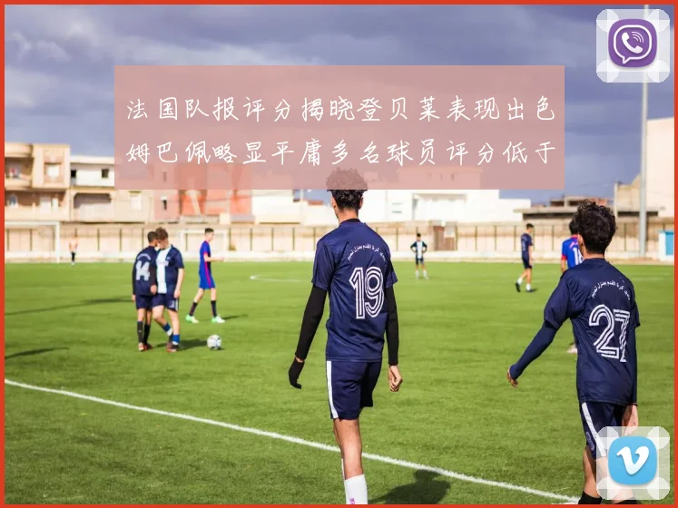法国队报评分揭晓登贝莱表现出色姆巴佩略显平庸多名球员评分低于六分
