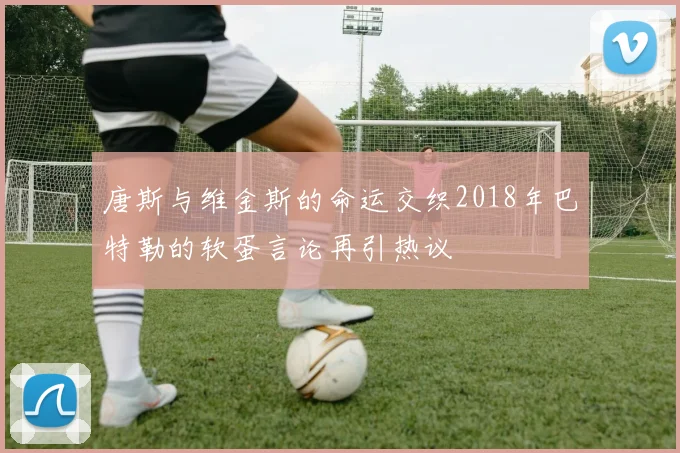 唐斯与维金斯的命运交织2018年巴特勒的软蛋言论再引热议