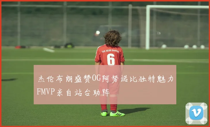 杰伦布朗盛赞OG阿努诺比独特魅力FMVP亲自站台助阵